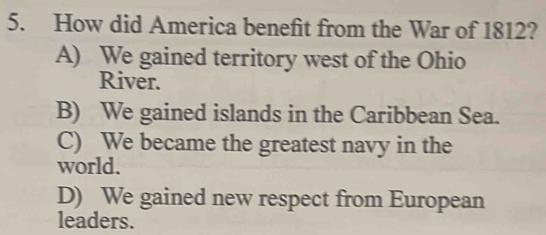 How did America benefit from the War of 1812?
A) We gained territory west of the Ohio
River.
B) We gained islands in the Caribbean Sea.
C) We became the greatest navy in the
world.
D) We gained new respect from European
leaders.