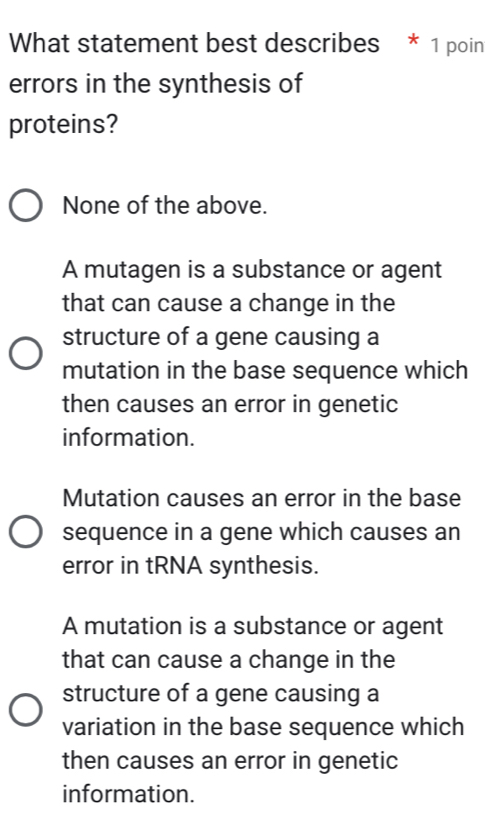 What statement best describes * 1 poin
errors in the synthesis of
proteins?
None of the above.
A mutagen is a substance or agent
that can cause a change in the
structure of a gene causing a
mutation in the base sequence which
then causes an error in genetic
information.
Mutation causes an error in the base
sequence in a gene which causes an
error in tRNA synthesis.
A mutation is a substance or agent
that can cause a change in the
structure of a gene causing a
variation in the base sequence which
then causes an error in genetic
information.