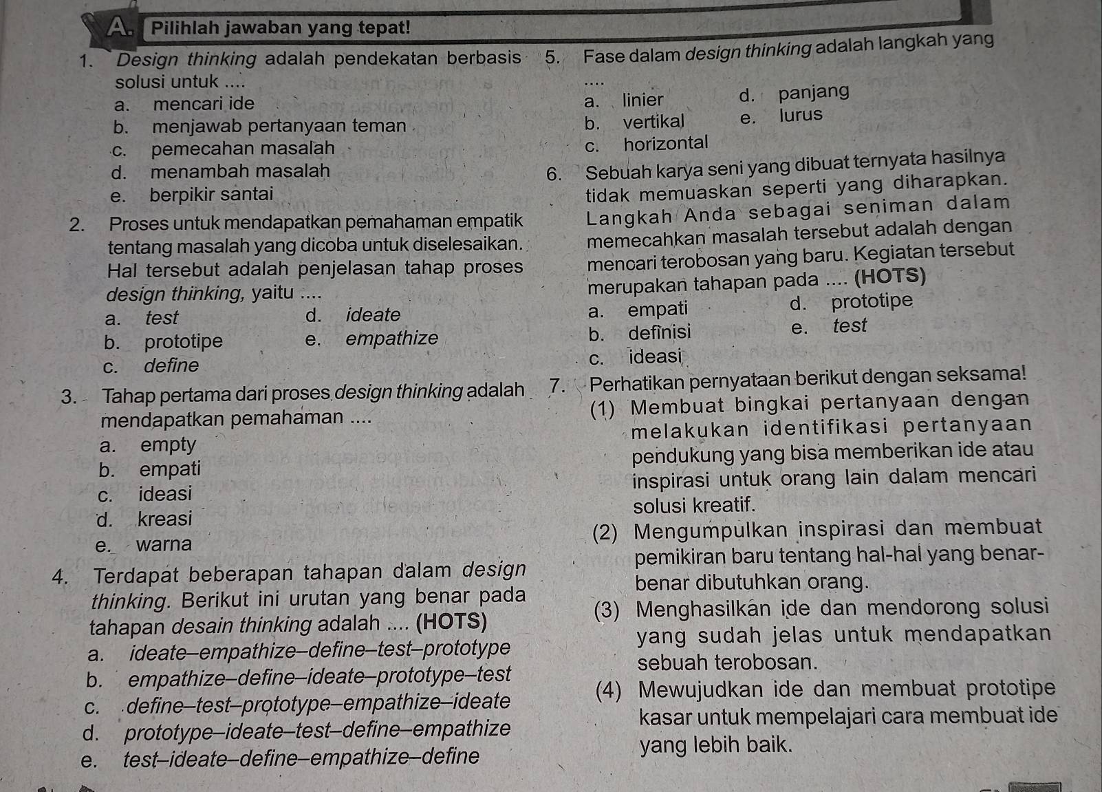 A Pilihlah jawaban yang tepat!
1. Design thinking adalah pendekatan berbasis 5. Fase dalam design thinking adalah langkah yang
solusi untuk ....
a. mencari ide a. linier d. panjang
b. menjawab pertanyaan teman b. vertikal e. lurus
c. pemecahan masalah c. horizontal
d. menambah masalah
6. Sebuah karya seni yang dibuat ternyata hasilnya
e. berpikir santai
tidak memuaskan seperti yang diharapkan.
2. Proses untuk mendapatkan pemahaman empatik Langkah Anda sebagai seniman dalam
tentang masalah yang dicoba untuk diselesaikan. memecahkan masalah tersebut adalah dengan
Hal tersebut adalah penjelasan tahap proses mencari terobosan yang baru. Kegiatan tersebut
design thinking, yaitu ....
merupakan tahapan pada .... (HOTS)
a. test _d. ideate a. empati d. prototipe
b. prototipe e. empathize b. definisi e. test
c. define c. ideasi
3. Tahap pertama dari proses design thinking adalah 7. Perhatikan pernyataan berikut dengan seksama!
mendapatkan pemahaman .... (1) Membuat bingkai pertanyaan dengan
a. empty melakukan identifikasi pertanyaan
b. empati pendukung yang bisa memberikan ide atau
c. ideasi inspirasi untuk orang lain dalam mencari
solusi kreatif.
d. kreasi
e. warna (2) Mengumpulkan inspirasi dan membuat
pemikiran baru tentang hal-hal yang benar-
4. Terdapat beberapan tahapan dalam design
benar dibutuhkan orang.
thinking. Berikut ini urutan yang benar pada
(3) Menghasilkán ide dan mendorong solusi
tahapan desain thinking adalah .... (HOTS)
yang sudah jelas untuk mendapatkan .
a. ideate-empathize—define-test-prototype
sebuah terobosan.
b. empathize-define-ideate-prototype-test
(4) Mewujudkan ide dan membuat prototipe
c. define-test-prototype—empathize—ideate
kasar untuk mempelajari cara membuat ide
d. prototype-ideate-test-define—empathize
e. test-ideate-define—empathize—define yang lebih baik.