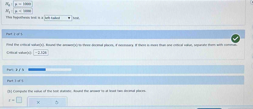 H_0:mu =1000
H_1:mu <1000</tex> 
This hypothesis test is a left-tailed test. 
Part 2 of 5 
Find the critical value(s). Round the answer(s) to three decimal places, if necessary. If there is more than one critical value, separate them with commas. 
Critical value(s): −2.326
Part: 2 / 5 
Part 3 of 5 
(b) Compute the value of the test statistic. Round the answer to at least two decimal places.
z=□ ×