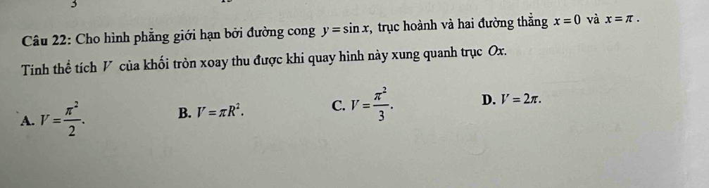 Cho hình phẳng giới hạn bởi đường cong y=sin x , trục hoành và hai đường thắng x=0 và x=π. 
Tinh thể tích V của khối tròn xoay thu được khi quay hình này xung quanh trục Ox.
A. V= π^2/2 . B. V=π R^2. C. V= π^2/3 . D. V=2π.