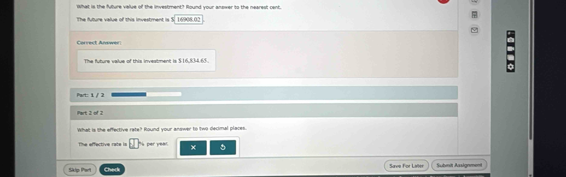 What is the future value of the investment? Round your answer to the nearest cent. 
The future value of this investment is S 16908.02
Correct Answer: 
The future value of this investment is $16,834.65. 
Part: 1 / 2 
Part 2 of 2 
What is the effective rate? Round your answer to two decimal places. 
The effective rate is per year. × 
Skip Part Check Save For Later Submit Assignment