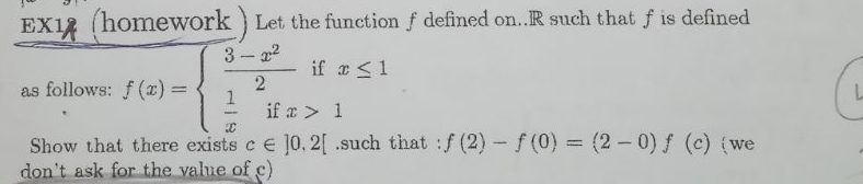 EX12 (homework ) Let the function f defined on.. R such that f is defined
as follows: f(x)=beginarrayl  (3-x^2)/2 ifx≤ 1  1/x ifx>1endarray.
Show that there exists c∈ ]0,2[.such that : f(2)-f(0)=(2-0)f (c) we
don't ask for the value of c)