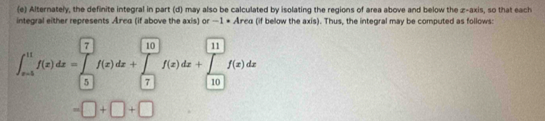 Alternately, the definite integral in part (d) may also be calculated by isolating the regions of area above and below the z -axis, so that each 
integral either represents Åπeα (if above the axis) or —1 ★ Åπεα (if below the axis). Thus, the integral may be computed as follows:
∈t _(x=5)^(11)f(x)dx=∈tlimits _5^(□)f(x)dx+∈tlimits _7^(□)f(x)dx+∈tlimits _(10)^(□)f(x)dx
=□ +□ +□