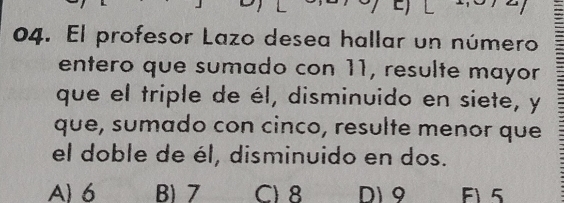 El profesor Lazo desea hallar un número
entero que sumado con 11, resulte mayor
que el triple de él, disminuido en siete, y
que, sumado con cinco, resulte menor que
el doble de él, disminuido en dos.
A 6 B 7 C) 8 D) 9 F1 5