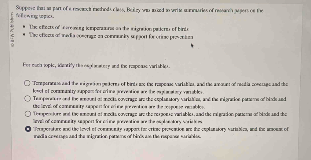 Suppose that as part of a research methods class, Bailey was asked to write summaries of research papers on the
following topics.
The effects of increasing temperatures on the migration patterns of birds
5 The effects of media coverage on community support for crime prevention
For each topic, identify the explanatory and the response variables.
Temperature and the migration patterns of birds are the response variables, and the amount of media coverage and the
level of community support for crime prevention are the explanatory variables.
Temperature and the amount of media coverage are the explanatory variables, and the migration patterns of birds and
the level of community support for crime prevention are the response variables.
Temperature and the amount of media coverage are the response variables, and the migration patterns of birds and the
level of community support for crime prevention are the explanatory variables.
. Temperature and the level of community support for crime prevention are the explanatory variables, and the amount of
media coverage and the migration patterns of birds are the response variables.