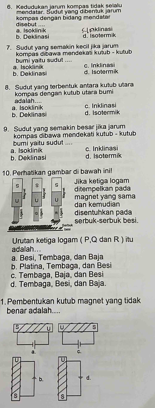 Kedudukan jarum kompas tidak selalu
mendatar. Sudut yang dibentuk jarum
kompas dengan bidang mendatar
disebut ....
a. Isoklinik mklinasi
b. Deklinasi d. Isotermik
7. Sudut yang semakin kecil jika jarum
kompas dibawa mendekati kutub - kutub
bumi yaitu sudut ....
a. Isoklinik c. Inklinasi
b. Deklinasi d. Isotermik
8. Sudut yang terbentuk antara kutub utara
kompas dengan kutub utara bumi
adalah....
a. Isoklinik c. Inklinasi
b. Deklinasi d. Isotermik
9. Sudut yang semakin besar jika jarum
kompas dibawa mendekati kutub - kutub
bumi yaitu sudut ....
a. Isoklinik c. Inklinasi
b. Deklinasi d. Isotermik
10. Perhatikan gambar di bawah ini!
Jika ketiga logam
ditempelkan pada
magnet yang sama
dan kemudian
disentuhkan pada
serbuk-serbuk besi.
Urutan ketiga logam ( P, Q dan R ) itu
adalah...
a. Besi, Tembaga, dan Baja
b. Platina, Tembaga, dan Besi
c. Tembaga, Baja, dan Besi
d. Tembaga, Besi, dan Baja.
1. Pembentukan kutub magnet yang tidak
benar adalah....
U
U
b.
d.
s
s