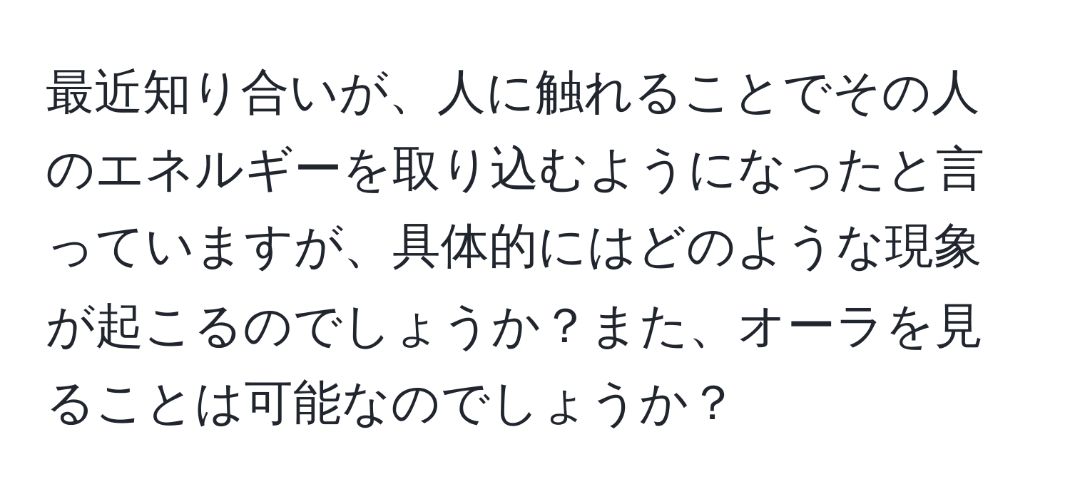 最近知り合いが、人に触れることでその人のエネルギーを取り込むようになったと言っていますが、具体的にはどのような現象が起こるのでしょうか？また、オーラを見ることは可能なのでしょうか？