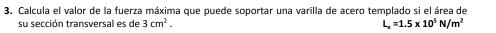 Calcula el valor de la fuerza máxima que puede soportar una varilla de acero templado si el área de 
su sección transversal es de 3cm^2. L_x=1.5* 10^5N/m^2