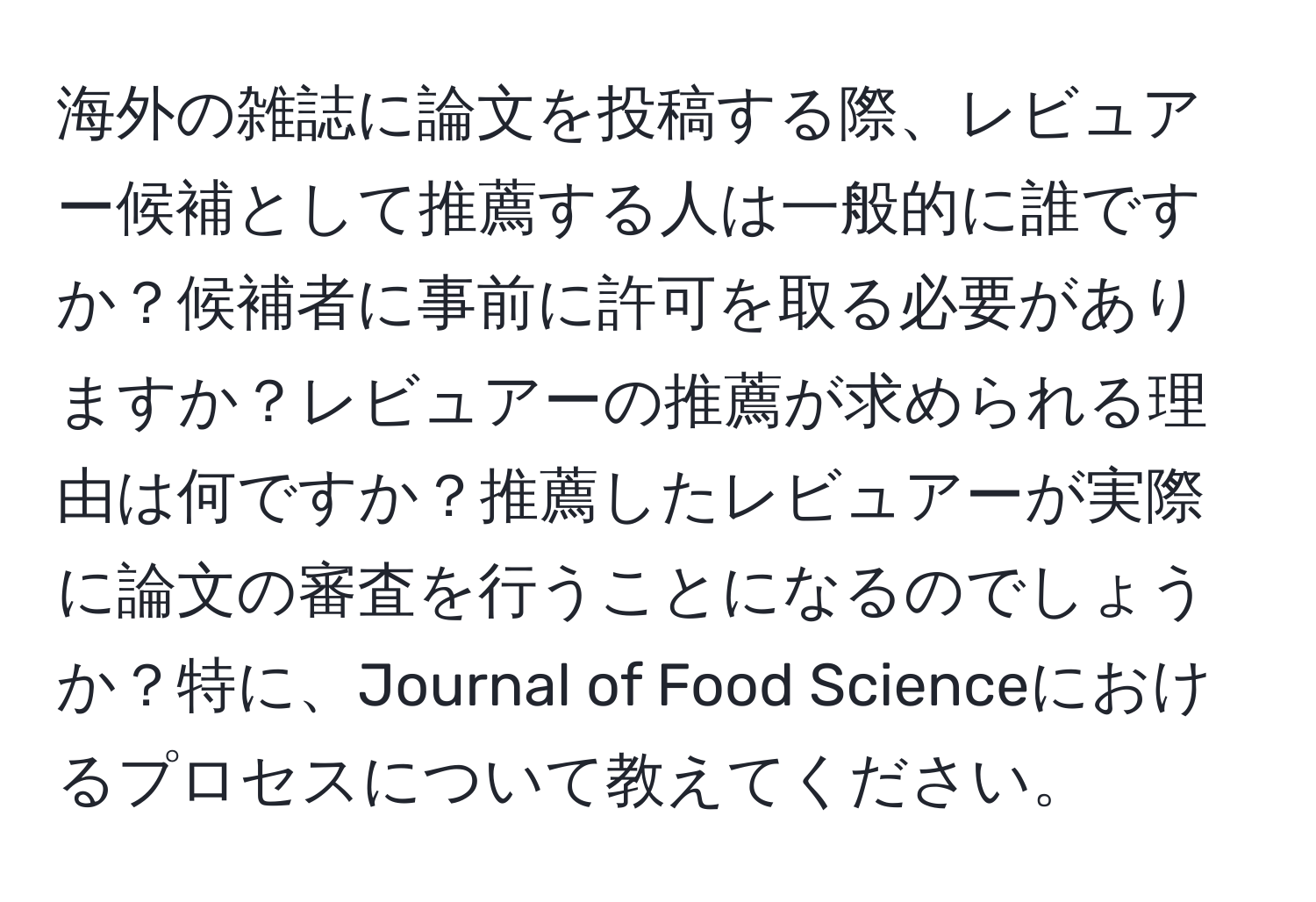 海外の雑誌に論文を投稿する際、レビュアー候補として推薦する人は一般的に誰ですか？候補者に事前に許可を取る必要がありますか？レビュアーの推薦が求められる理由は何ですか？推薦したレビュアーが実際に論文の審査を行うことになるのでしょうか？特に、Journal of Food Scienceにおけるプロセスについて教えてください。