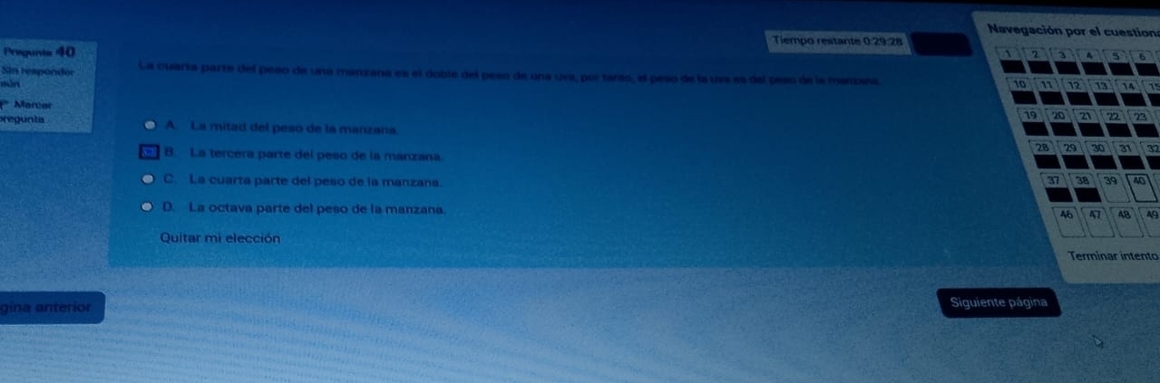 Navegación por el cuestion
Tiempo restante 0:29:28
Pregunts 40 、 2 3 5 6
Sin respondor La cuarta parte del peso de una manzana es el doble del peso de una uva, por tanto, el peso de la uva es del peso de la manzasa.
märi 10 n 12 13  4 1
* Marcar 19 20 21 n 23
pregunta A. La mitad del peso de la manzana.
28 29 30 31 37
B. La tercera parte del peso de la manzana
C. La cuarta parte del peso de la manzana.
37 38 39 40
D. La octava parte del peso de la manzana.
46 D 48
Quitar mi elección
Terminar intento
gina anterior Siguiente página