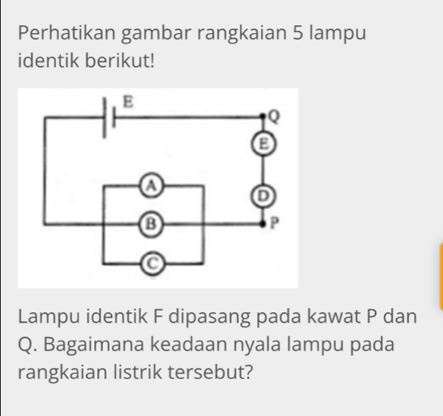 Perhatikan gambar rangkaian 5 lampu 
identik berikut! 
Lampu identik F dipasang pada kawat P dan
Q. Bagaimana keadaan nyala lampu pada 
rangkaian listrik tersebut?