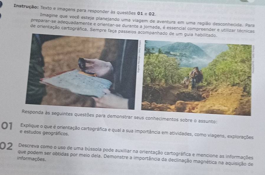 Instrução: Texto e imagens para responder às questões 01 e 02. 
Imagine que você esteja planejando uma viagem de aventura em uma região desconhecida. Para 
preparar-se adequadamente e orientar-se durante a jornada, é essencial compreender e utillizar técnicas 
de orientação cartográfica. Sempre faça passeios acompa 
onstrar sconhecimentos sobre o assunto: 
01 Explique o que é orientação cartográfica e qual a sua importância em atividades, como viagens, explorações 
e estudos geográficos. 
02 Descreva como o uso de uma bússola pode auxiliar na orientação cartográfica e mencione as informações 
que podem ser obtidas por meio dela. Demonstre a importância da declinação magnética na aquisição de 
informações.