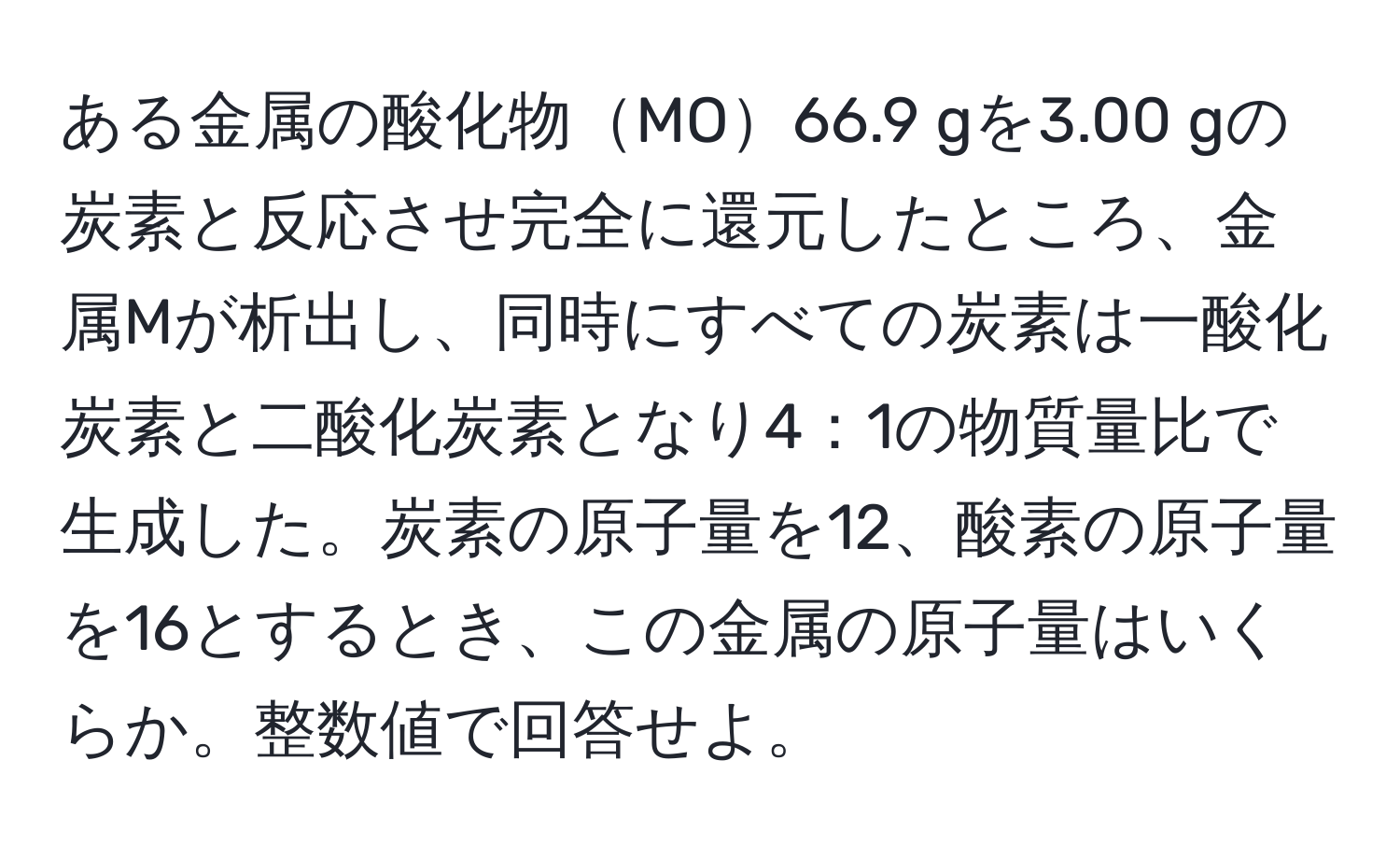 ある金属の酸化物MO66.9 gを3.00 gの炭素と反応させ完全に還元したところ、金属Mが析出し、同時にすべての炭素は一酸化炭素と二酸化炭素となり4：1の物質量比で生成した。炭素の原子量を12、酸素の原子量を16とするとき、この金属の原子量はいくらか。整数値で回答せよ。