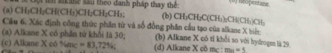 tê alkane sau theo danh pháp thay thế:
(0) heopentane.
(a) C H_3CH_2CH(CH_3)CH_2CH_2CH_3; (b) CH_3CH_2C(CH_3)_2CH(CH_3)CH_3
Câu 6, Xác định công thức phân tử và số đồng phân cấu tạo của alkane X biết:
(a) Alkane X có phân tử khối là 30; (b) Alkane X có tỉ khối so với hydrogen là 29.
(c) Alkane X có % m_C=83,72%; (d) Alkane X có mc : m_H=5