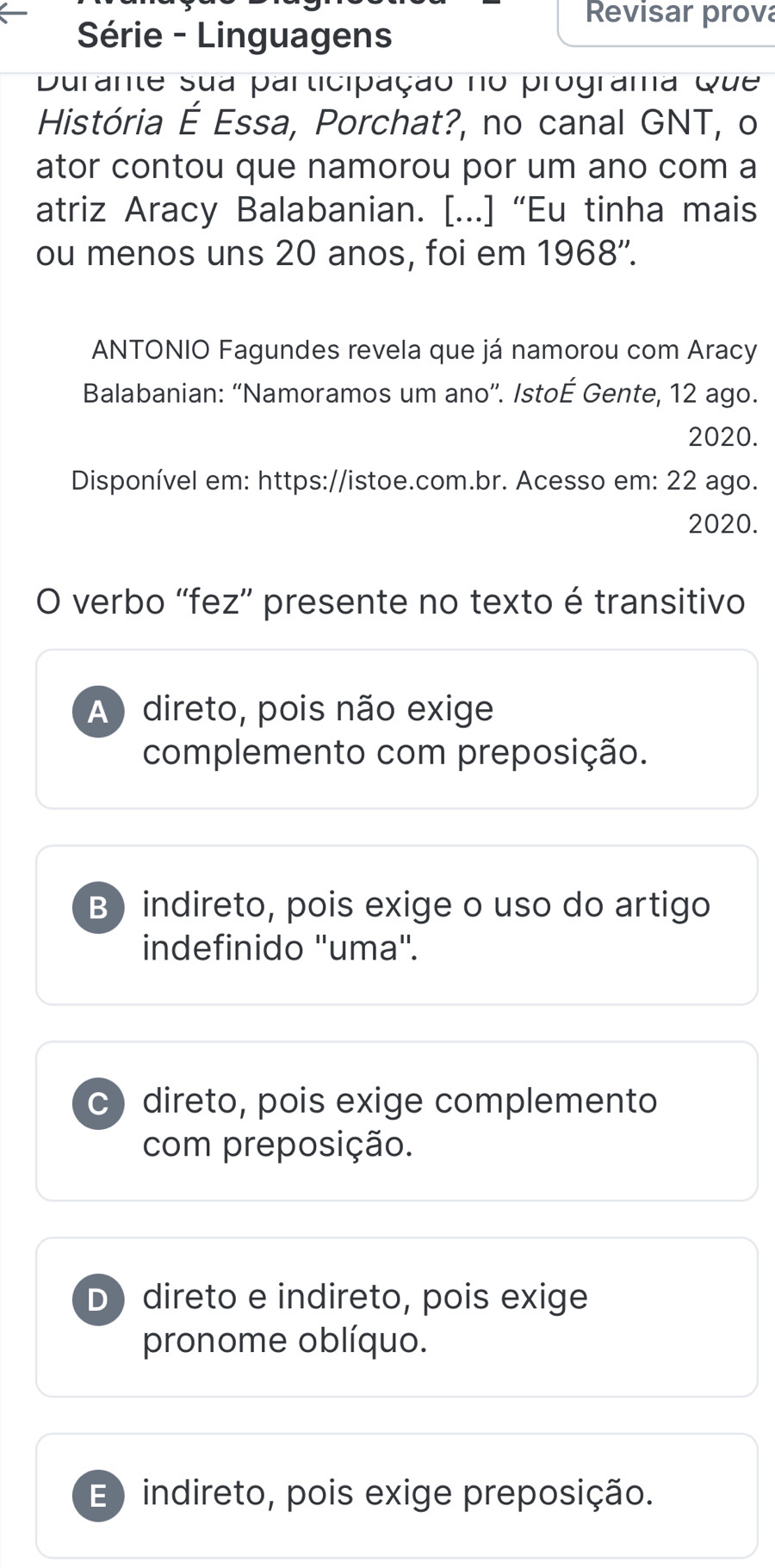 Revisar prova
Série - Linguagens
Durante sua participação no programa Que
História É Essa, Porchat?, no canal GNT, o
ator contou que namorou por um ano com a
atriz Aracy Balabanian. [...] “Eu tinha mais
ou menos uns 20 anos, foi em 1968''.
ANTONIO Fagundes revela que já namorou com Aracy
Balabanian: “'Namoramos um ano”'. Istoé Gente, 12 ago.
2020.
Disponível em: https://istoe.com.br. Acesso em: 22 ago.
2020.
O verbo 'fez”' presente no texto é transitivo
A) direto, pois não exige
complemento com preposição.
B) indireto, pois exige o uso do artigo
indefinido ''uma''.
C) direto, pois exige complemento
com preposição.
D direto e indireto, pois exige
pronome oblíquo.
E ) indireto, pois exige preposição.