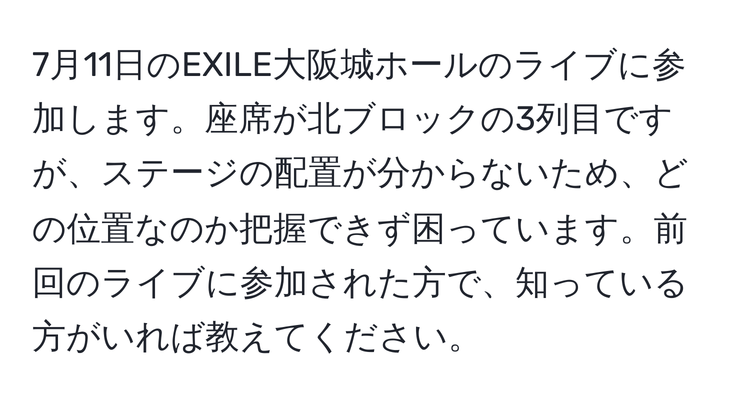 7月11日のEXILE大阪城ホールのライブに参加します。座席が北ブロックの3列目ですが、ステージの配置が分からないため、どの位置なのか把握できず困っています。前回のライブに参加された方で、知っている方がいれば教えてください。