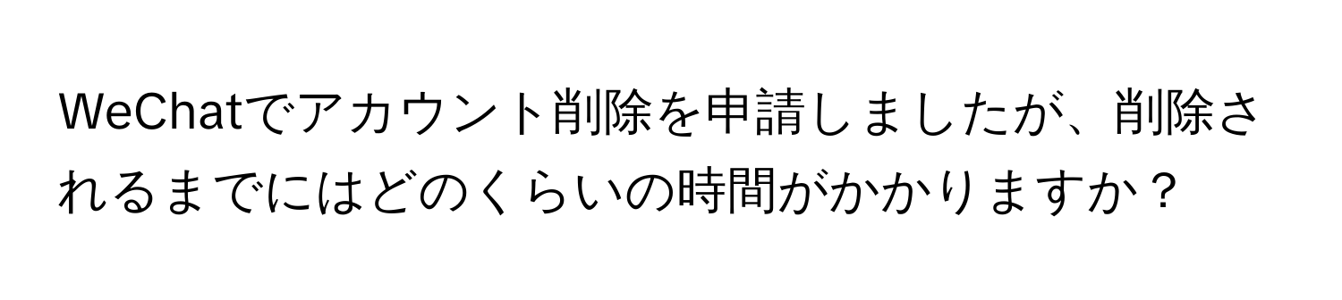 WeChatでアカウント削除を申請しましたが、削除されるまでにはどのくらいの時間がかかりますか？