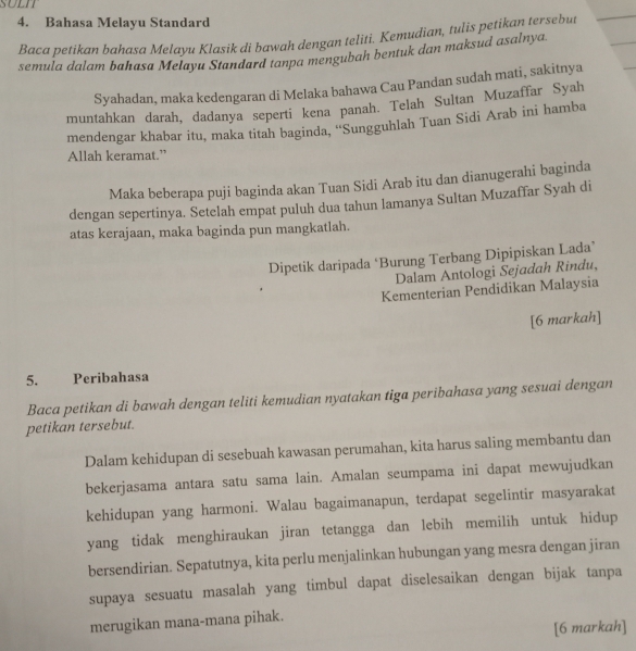 SULIT
4. Bahasa Melayu Standard
Baca petikan bahasa Melayu Klasik di bawah dengan teliti. Kemudian, tulis petikan tersebut
semula dalam bahasa Melayu Standard tanpa mengubah bentuk dan maksud asalnya.
Syahadan, maka kedengaran di Melaka bahawa Cau Pandan sudah mati, sakitnya
muntahkan darah, dadanya seperti kena panah. Telah Sultan Muzaffar Syah
mendengar khabar itu, maka titah baginda, ''Sungguhlah Tuan Sidi Arab ini hamba
Allah keramat.”
Maka beberapa puji baginda akan Tuan Sidi Arab itu dan dianugerahi baginda
dengan sepertinya. Setelah empat puluh dua tahun lamanya Sultan Muzaffar Syah di
atas kerajaan, maka baginda pun mangkatlah.
Dipetik daripada ‘Burung Terbang Dipipiskan Lada”
Dalam Antologi Sejadah Rindu,
Kementerian Pendidikan Malaysia
[6 markah]
5. Peribahasa
Baca petikan di bawah dengan teliti kemudian nyatakan tiga peribahasa yang sesuai dengan
petikan tersebut.
Dalam kehidupan di sesebuah kawasan perumahan, kita harus saling membantu dan
bekerjasama antara satu sama lain. Amalan seumpama ini dapat mewujudkan
kehidupan yang harmoni. Walau bagaimanapun, terdapat segelintir masyarakat
yang tidak menghiraukan jiran tetangga dan lebih memilih untuk hidup
bersendirian. Sepatutnya, kita perlu menjalinkan hubungan yang mesra dengan jiran
supaya sesuatu masalah yang timbul dapat diselesaikan dengan bijak tanpa
merugikan mana-mana pihak.
[6 markah]