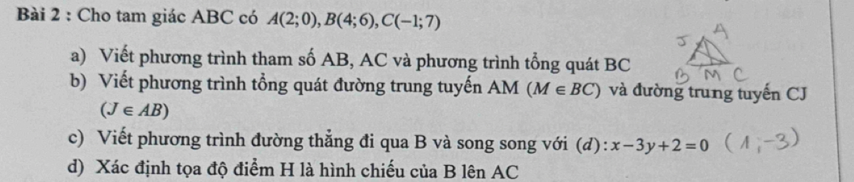 Cho tam giác ABC có A(2;0), B(4;6), C(-1;7)
a) Viết phương trình tham số AB, AC và phương trình tổng quát BC
b) Viết phương trình tổng quát đường trung tuyến AM (M∈ BC) và đường trung tuyến CJ
(J∈ AB)
c) Viết phương trình đường thẳng đi qua B và song song với (d): x-3y+2=0
d) Xác định tọa độ điểm H là hình chiếu của B lên AC