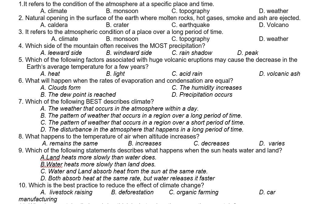 It refers to the condition of the atmosphere at a specific place and time.
A. climate B. monsoon C. topography D. weather
2. Natural opening in the surface of the earth where molten rocks, hot gases, smoke and ash are ejected.
A. caldera B. crater C. earthquake D. Volcano
3. It refers to the atmospheric condition of a place over a long period of time.
A. climate B. monsoon C. topography D. weather
4. Which side of the mountain often receives the MOST precipitation?
A. leeward side B. windward side C. rain shadow D. peak
5. Which of the following factors associated with huge volcanic eruptions may cause the decrease in the
Earth's average temperature for a few years?
A. heat B. light C. acid rain D. volcanic ash
6. What will happen when the rates of evaporation and condensation are equal?
A. Clouds form C. The humidity increases
B. The dew point is reached D. Precipitation occurs
7. Which of the following BEST describes climate?
A. The weather that occurs in the atmosphere within a day.
B. The pattern of weather that occurs in a region over a long period of time.
C. The pattern of weather that occurs in a region over a short period of time.
D. The disturbance in the atmosphere that happens in a long period of time.
8. What happens to the temperature of air when altitude increases?
A. remains the same B. increases C. decreases D. varies
9. Which of the following statements describes what happens when the sun heats water and land?
A.Land heats more slowly than water does.
B.Water heats more slowly than land does.
C. Water and Land absorb heat from the sun at the same rate.
D. Both absorb heat at the same rate, but water releases it faster
10. Which is the best practice to reduce the effect of climate change?
A. livestock raising B. deforestation C. organic farming D. car
manufacturing