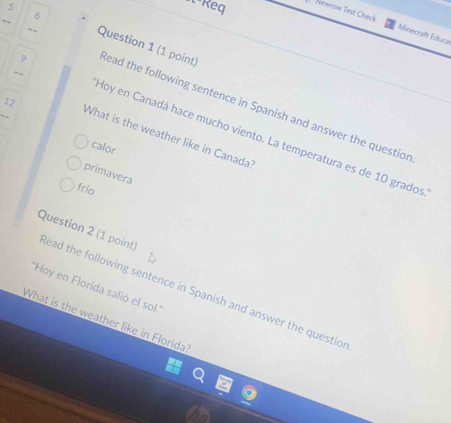 5
-Req
6
Newrow Test Check Minecraft Educa
Question 1 (1 point)
--
12
lead the following sentence in Spanish and answer the questior
` `
9 Hoy en Canadá hace mucho viento. La temperatura es de 10 grados
What is the weather like in Canada?
calor
primavera
frío
Question 2 (1 point)
'Hoy en Florida salió el sol.'
ead the following sentence in Spanish and answer the questio
What is the weather like in Florida?