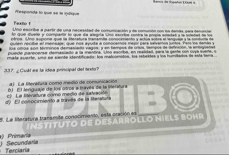 Uto de desarrollo míels Bohr Banco de Español EXANI II
Responda lo que se le indique
Texto 1
Uno escribe a partir de una necesidad de comunicación y de comunión con los demás, para denunciar
lo que duele y compartir lo que da alegría Uno escribe contra la propia soledad y la soledad de los
otros. Uno supone que la literatura transmite conocimiento y actúa sobre el lenguaje y la conducta de
quien recibe el mensaje; que nos ayuda a conocernos mejor para salvarnos juntos. Pero los demás y
los otros son términos demasiado vagos; y en tiempos de crisis, tiempos de definición, la ambigüedad
puede parecerse demasiado a la mentira. Uno escribe, en realidad, para la gente con cuya suerte, o
mala suerte, uno se siente identificado: los malcomidos, los rebeldes y los humillados de esta tierra...
337. ¿Cuál es la idea principal del texto?
a) La literatura como medio de comunicación
b) El lenguaje de los otros a través de la literatura
c) La literatura como medio de salvación
d) El conocimiento a través de la literatura
8. La literatura transmite conocimiento, esta oración es
) Primaria
)Secundaria
Terciaria