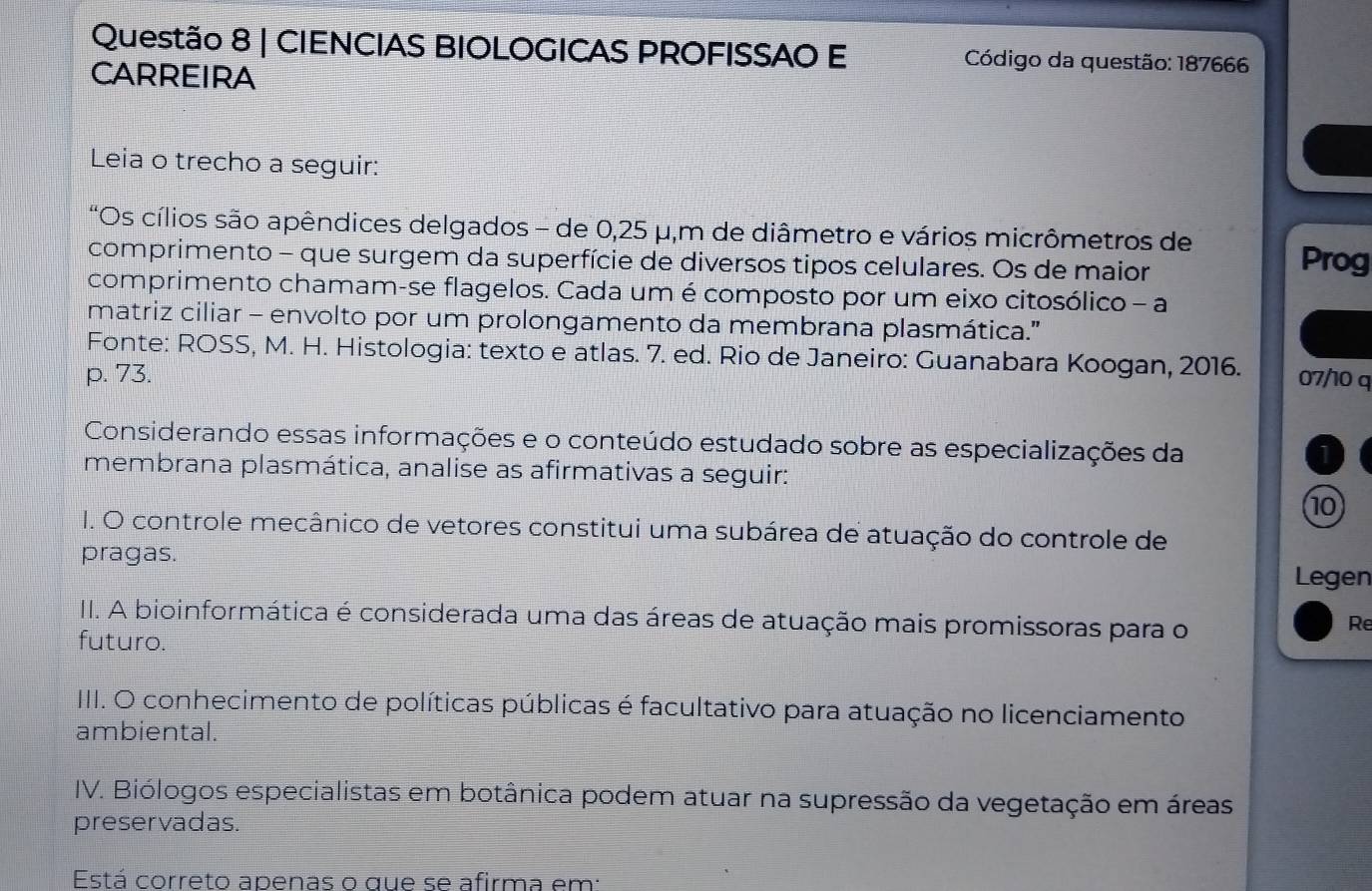 CIENCIAS BIOLOGICAS PROFISSAO E Código da questão: 187666 
CARREIRA 
Leia o trecho a seguir: 
"*Os cílios são apêndices delgados - de 0,25 μ, m de diâmetro e vários micrômetros de 
comprimento - que surgem da superfície de diversos tipos celulares. Os de maior 
Prog 
comprimento chamam-se flagelos. Cada um é composto por um eixo citosólico - a 
matriz ciliar - envolto por um prolongamento da membrana plasmática.'' 
Fonte: ROSS, M. H. Histologia: texto e atlas. 7. ed. Rio de Janeiro: Guanabara Koogan, 2016. 
p. 73. 07/10 q 
Considerando essas informações e o conteúdo estudado sobre as especializações da 
1 
membrana plasmática, analise as afirmativas a seguir: 
10 
I. O controle mecânico de vetores constitui uma subárea de atuação do controle de 
pragas. 
Legen 
III. A bioinformática é considerada uma das áreas de atuação mais promissoras para o 
Re 
futuro. 
IIII. O conhecimento de políticas públicas é facultativo para atuação no licenciamento 
ambiental. 
IV. Biólogos especialistas em botânica podem atuar na supressão da vegetação em áreas 
preservadas. 
Está correto apenas o que se afirma em: