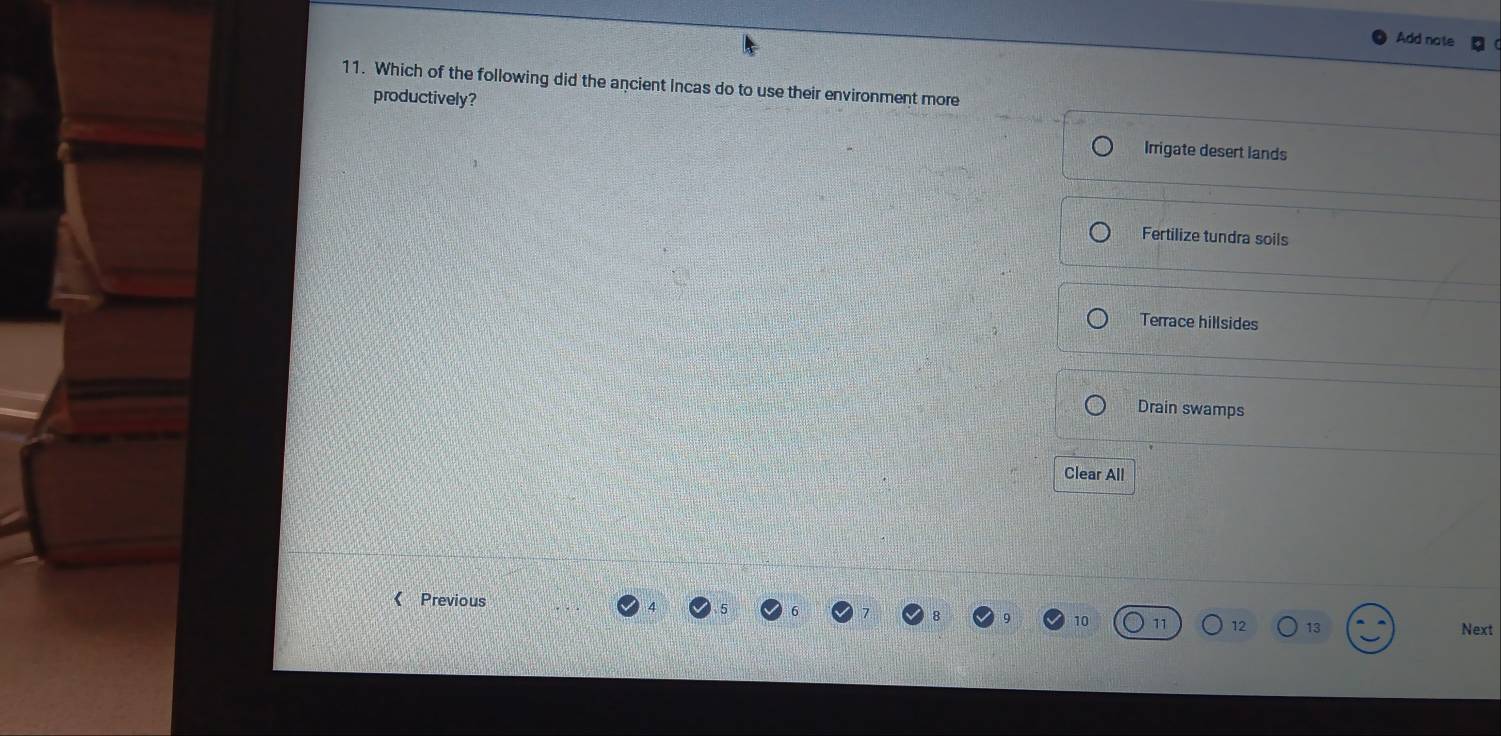 Add note
11. Which of the following did the ancient Incas do to use their environment more
productively?
Irrigate desert lands
Fertilize tundra soils
Terrace hillsides
Drain swamps
Clear All
《 Previous
10 11 12 13 Next