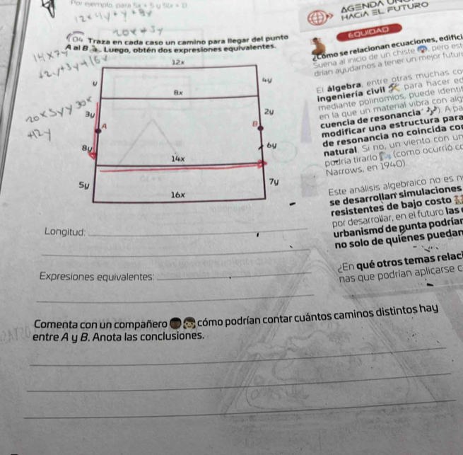 Por ejemplo, para 5× + 5 5(k+1)
AG≡ND UN
HACIA ≡L FUTURO
Traza en cada caso un camino para llegar del punto EQUIDAD
¿Como se relacionan ecuaciones, edifici
A al B Luego, obtén dos expresiones equivalentes
12x
Suena al inicio de un chiste 9, pero est
8x drían ayudarnos a tener un mejor futur 
u
4y
para hacer eo
El álgebra, entre otras muchas co ingeniería civil :
2y mediante polinomios, puede identit
By en la que un material vibra con alq
A
B cuencia de resonancia D 
modificar una estructura para
6y de resonancia no coincida co
5y natural. Si no, un viento con un
14x
podría tirarlo (como ocurrió co Narrows, en 1940)
7y
16x
Este análisis algebraico no es n
se desarrollan simulaciones
resistentes de bajo costo 
por desarrollar, en el futuro las
Longitud:
_urbanismo de punta podríar
_
no solo de quienes puedan
En qué otros temas relaci
Expresiones equivalentes:
_nas que podrían aplicarse c
_
Comenta con un compañero ( (5) cómo podrían contar cuántos caminos distintos hay
entre A y B. Anota las conclusiones.
_
_
_
_