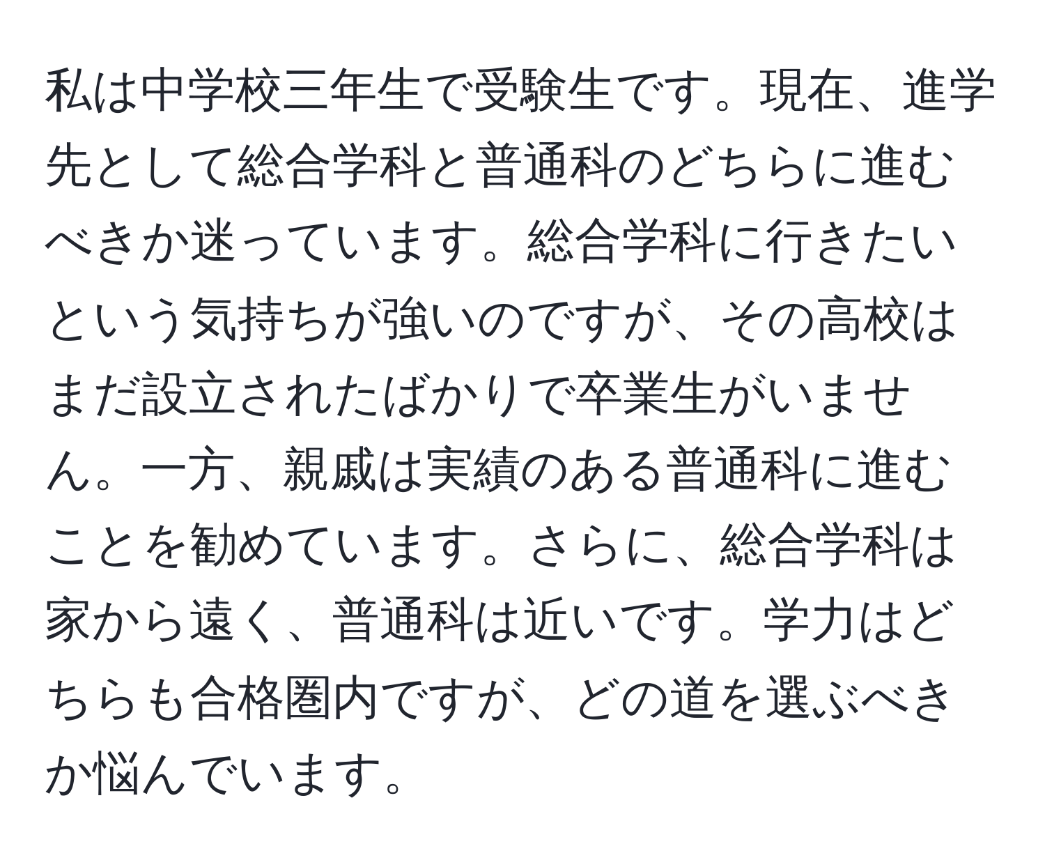 私は中学校三年生で受験生です。現在、進学先として総合学科と普通科のどちらに進むべきか迷っています。総合学科に行きたいという気持ちが強いのですが、その高校はまだ設立されたばかりで卒業生がいません。一方、親戚は実績のある普通科に進むことを勧めています。さらに、総合学科は家から遠く、普通科は近いです。学力はどちらも合格圏内ですが、どの道を選ぶべきか悩んでいます。