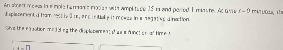 An object moves in simple harmonic motion with amplitude 15 m and period 1 minute. At time t=0 minutes, its 
displacement a from rest is 0 m, and initially it moves in a negative direction. 
Give the equation modeling the displacement d as a function of time 1.
d=□