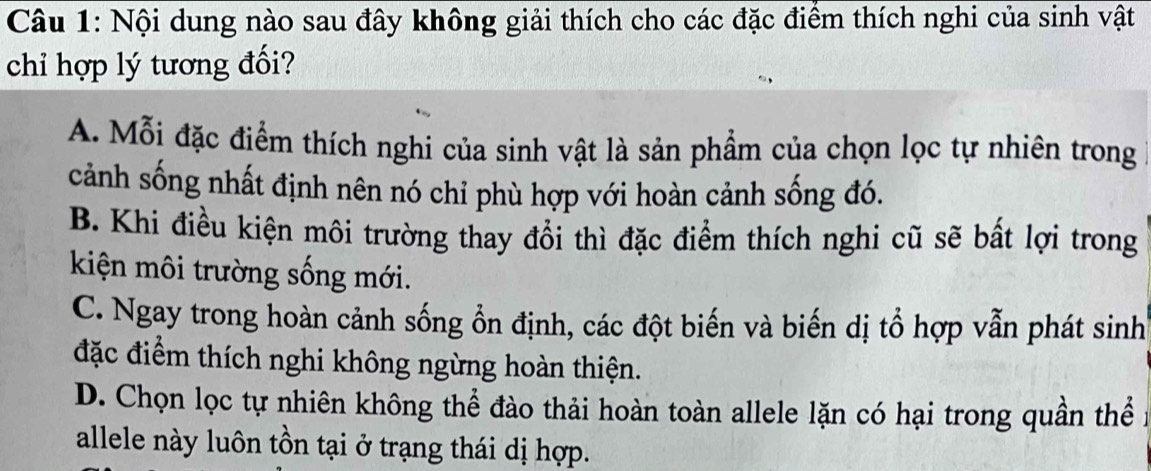 Nội dung nào sau đây không giải thích cho các đặc điểm thích nghi của sinh vật
chỉ hợp lý tương đối?
A. Mỗi đặc điểm thích nghi của sinh vật là sản phẩm của chọn lọc tự nhiên trong
cảnh sống nhất định nên nó chỉ phù hợp với hoàn cảnh sống đó.
B. Khi điều kiện môi trường thay đổi thì đặc điểm thích nghi cũ sẽ bất lợi trong
kiện môi trường sống mới.
C. Ngay trong hoàn cảnh sống ổn định, các đột biến và biến dị tổ hợp vẫn phát sinh
đặc điểm thích nghi không ngừng hoàn thiện.
D. Chọn lọc tự nhiên không thể đào thải hoàn toàn allele lặn có hại trong quần thể
allele này luôn tồn tại ở trạng thái dị hợp.