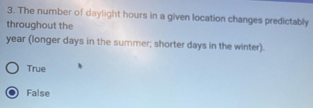 The number of daylight hours in a given location changes predictably
throughout the
year (longer days in the summer; shorter days in the winter).
True
False