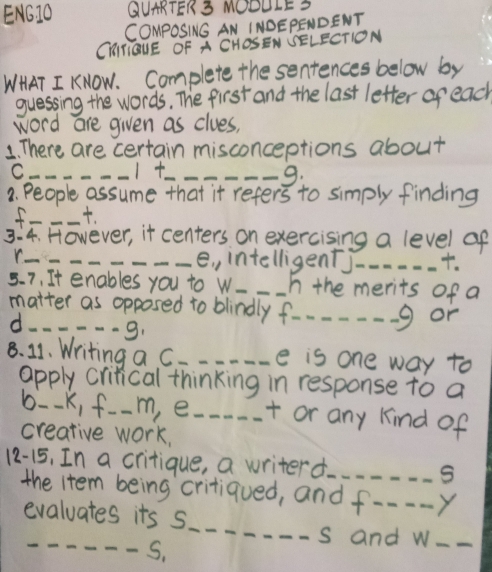 ENGJO QUARTER 3 MOOULES 
COMpOSING AN INDEPENDENT 
CHITQUE OF A CHOSEN SELECTION 
WHAT I KNOW. Complete the sentences below by 
guessing the words, The first and the last letter of each 
word are given as clues, 
1. There are certain misconceptions about 
_C 
I__ 
9: 
3. People assume that it refers to simply finding 
f _. 
3:4. However, it centers on exercising a level af 
_e , intelligentj_ . 
5. 7, It enables you to w_ __In the merits of a 
matter as opposed to blindly f_ g or 
d -9. 
8. 11. Writing a C. _e is one way to 
apply critical thinking in response to a 
b--k, f. m, e_ + or any kind of 
creative work, 
12-15, In a critique, a writerd_ 
S 
the item being critiqued, and f---. Y 
_ 
evaluates its s 
_ 
s and w_ 
S,