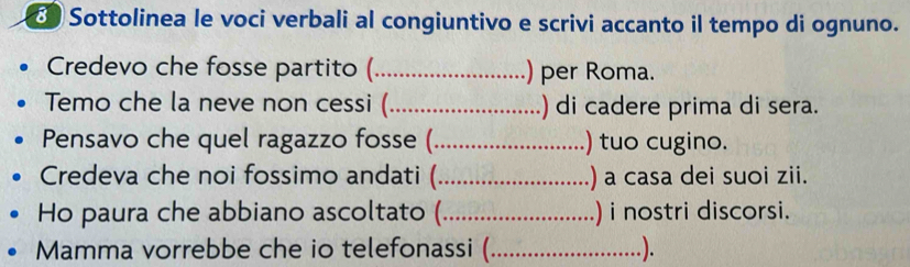 Sottolinea le voci verbali al congiuntivo e scrivi accanto il tempo di ognuno. 
Credevo che fosse partito (_ ) per Roma. 
Temo che la neve non cessi (_ ) di cadere prima di sera. 
Pensavo che quel ragazzo fosse (_ ) tuo cugino. 
Credeva che noi fossimo andati (_ ) a casa dei suoi zii. 
Ho paura che abbiano ascoltato (_ ) i nostri discorsi. 
Mamma vorrebbe che io telefonassi (_ .).