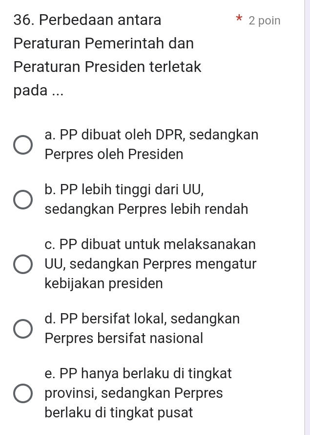 Perbedaan antara 2 poin
Peraturan Pemerintah dan
Peraturan Presiden terletak
pada ...
a. PP dibuat oleh DPR, sedangkan
Perpres oleh Presiden
b. PP lebih tinggi dari UU,
sedangkan Perpres lebih rendah
c. PP dibuat untuk melaksanakan
UU, sedangkan Perpres mengatur
kebijakan presiden
d. PP bersifat lokal, sedangkan
Perpres bersifat nasional
e. PP hanya berlaku di tingkat
provinsi, sedangkan Perpres
berlaku di tingkat pusat