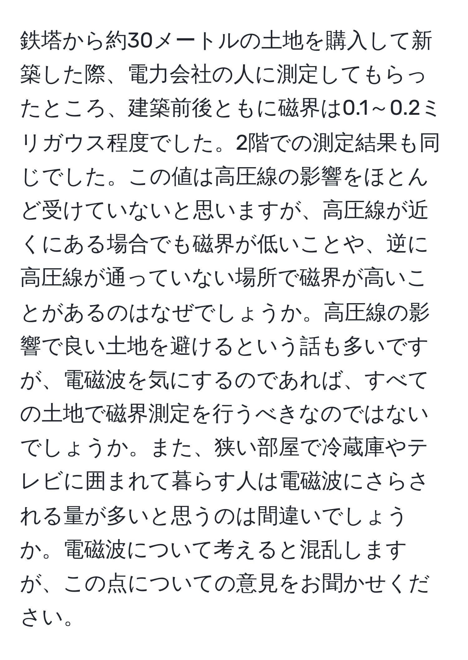 鉄塔から約30メートルの土地を購入して新築した際、電力会社の人に測定してもらったところ、建築前後ともに磁界は0.1～0.2ミリガウス程度でした。2階での測定結果も同じでした。この値は高圧線の影響をほとんど受けていないと思いますが、高圧線が近くにある場合でも磁界が低いことや、逆に高圧線が通っていない場所で磁界が高いことがあるのはなぜでしょうか。高圧線の影響で良い土地を避けるという話も多いですが、電磁波を気にするのであれば、すべての土地で磁界測定を行うべきなのではないでしょうか。また、狭い部屋で冷蔵庫やテレビに囲まれて暮らす人は電磁波にさらされる量が多いと思うのは間違いでしょうか。電磁波について考えると混乱しますが、この点についての意見をお聞かせください。