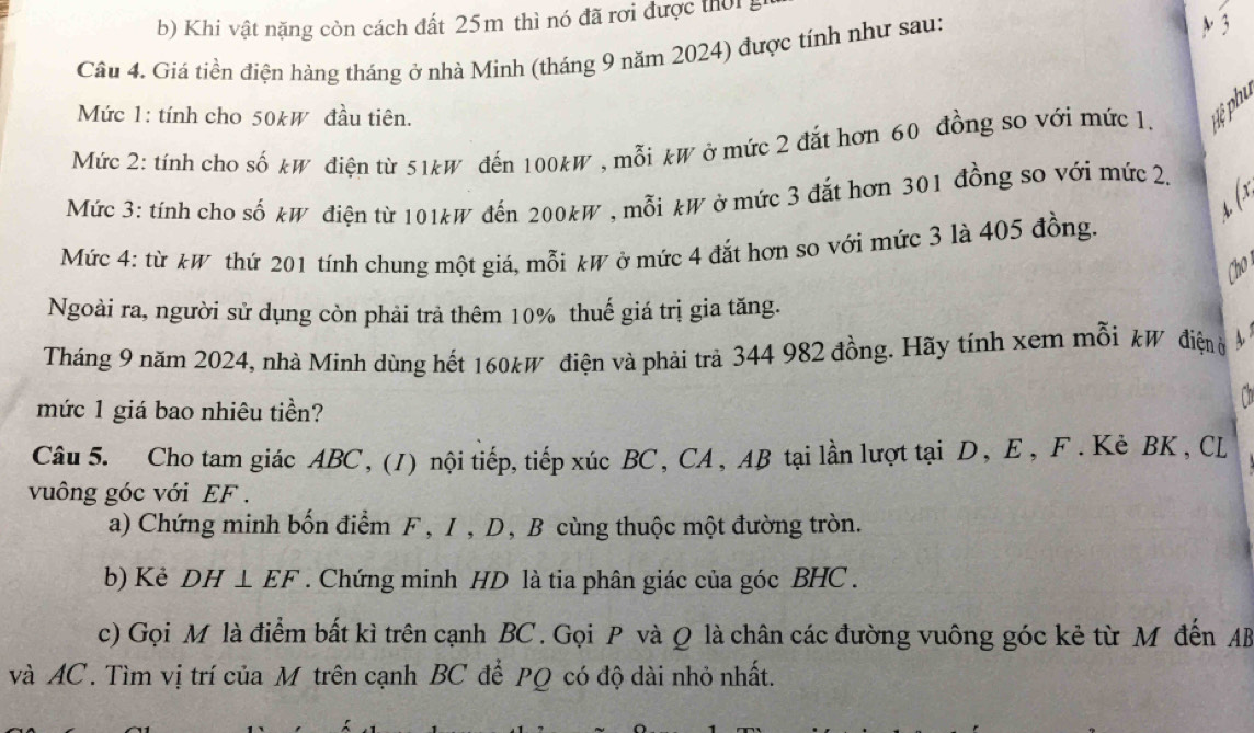 b) Khi vật nặng còn cách đất 25m thì nó đã rơi được thời g
Câu 4. Giá tiền điện hàng tháng ở nhà Minh (tháng 9 năm 2024) được tính như sau: A 3
Mức 1: tính cho 50kW đầu tiên.
Mức 2: tính cho số kW điện từ 51kW đến 100kW , mỗi kW ở mức 2 đắt hơn 60 đồng so với mức 1. yệ phu
Mức 3: tính cho số kW điện từ 101kW đến 200kW , mỗi kW ở mức 3 đắt hơn 301 đồng so với mức 2.
S
Mức 4: từ kW thứ 201 tính chung một giá, mỗi kW ở mức 4 đắt hơn so với mức 3 là 405 đồng.
Cho 
Ngoài ra, người sử dụng còn phải trả thêm 10% thuế giá trị gia tăng.
Tháng 9 năm 2024, nhà Minh dùng hết 160kW điện và phải trà 344 982 đồng. Hãy tính xem mỗi kW điện 
mức 1 giá bao nhiêu tiền?
Câu 5. Cho tam giác ABC, (1) nội tiếp, tiếp xúc BC, CA, AB tại lần lượt tại D, E, F. Kẻ BK, CL
vuông góc với EF.
a) Chứng minh bốn điểm F , I , D, B cùng thuộc một đường tròn.
b) Kẻ DH⊥ EF. Chứng minh HD là tia phân giác của góc BHC.
c) Gọi M là điểm bất kì trên cạnh BC. Gọi P và Q là chân các đường vuông góc kẻ từ M đến AB
và AC. Tìm vị trí của M trên cạnh BC đễ PQ có độ dài nhỏ nhất.