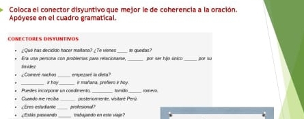 Coloca el conector disyuntivo que mejor le de coherencia a la oración. 
Apóyese en el cuadro gramatical. 
CONECTORES DISYUNTIVOS 
¿Qué has decidido hacer mañana? ¿Te vienes _te guedas? 
Era una persona con problemas para relacionarse, por ser hjo único por su 
timidez 
_ 
Comeré nachos empezaré la dieta? 
ir hoy ir mañana, preñero ir hoy. 
Puedes incorporar un condimento, _romilic_ nomero. 
Cuando me recitía posteriormente, visitaré Perú. 
¿Eres estudiante_ profesional? 
¿ Estás paseando _trabajando en este viaje?