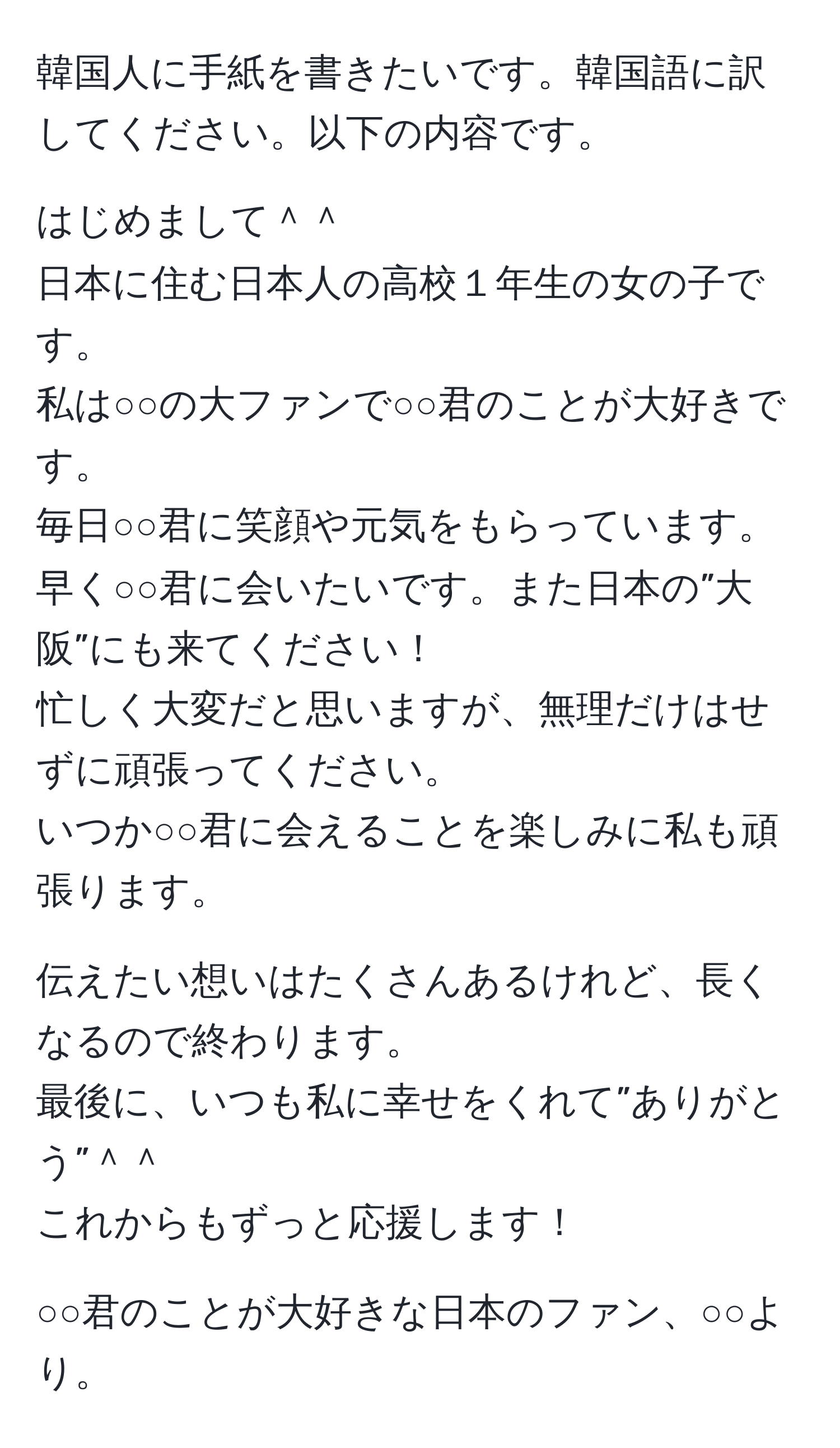 韓国人に手紙を書きたいです。韓国語に訳してください。以下の内容です。

はじめまして＾＾  
日本に住む日本人の高校１年生の女の子です。  
私は○○の大ファンで○○君のことが大好きです。  
毎日○○君に笑顔や元気をもらっています。  
早く○○君に会いたいです。また日本の”大阪”にも来てください！  
忙しく大変だと思いますが、無理だけはせずに頑張ってください。  
いつか○○君に会えることを楽しみに私も頑張ります。

伝えたい想いはたくさんあるけれど、長くなるので終わります。  
最後に、いつも私に幸せをくれて”ありがとう”＾＾  
これからもずっと応援します！

○○君のことが大好きな日本のファン、○○より。