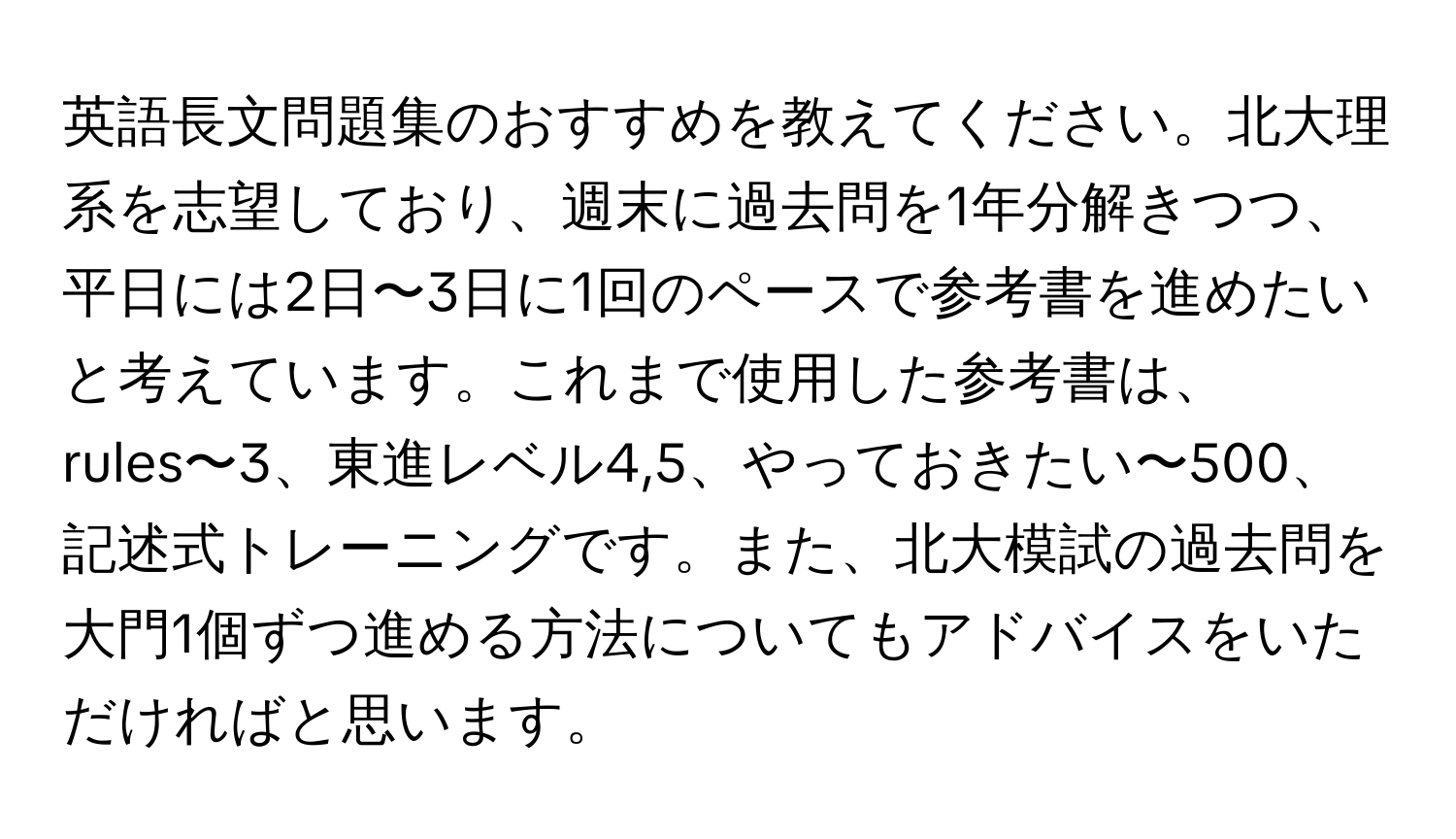 英語長文問題集のおすすめを教えてください。北大理系を志望しており、週末に過去問を1年分解きつつ、平日には2日〜3日に1回のペースで参考書を進めたいと考えています。これまで使用した参考書は、rules〜3、東進レベル4,5、やっておきたい〜500、記述式トレーニングです。また、北大模試の過去問を大門1個ずつ進める方法についてもアドバイスをいただければと思います。