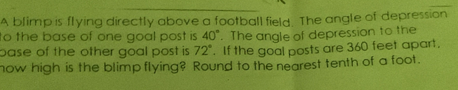 A blimp is flying directly above a football field. The angle of depression 
to the base of one goal post is 40°. The angle of depression to the 
pase of the other goal post is. 72°. If the goal posts are 360 feet apart. 
how high is the blimp flying? Round to the nearest tenth of a foot.