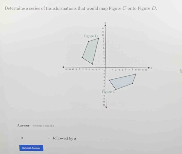 Determine a series of transformations that would map Figure C onto Figure D. 
Answer Attempt < out of 3 
A followed by a 
Submit Answer