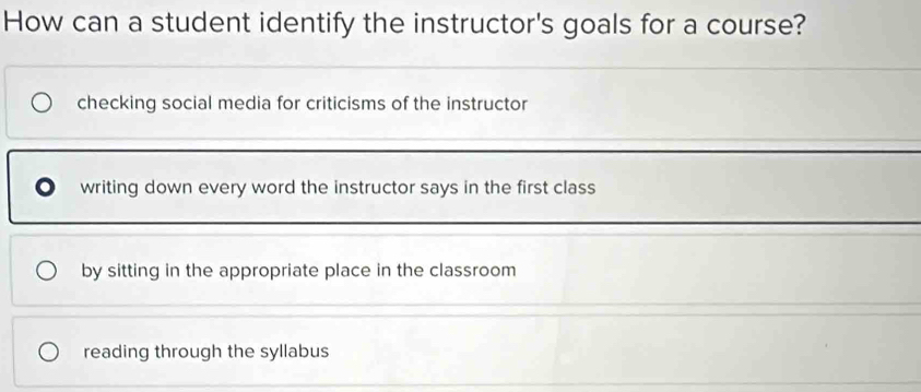 How can a student identify the instructor's goals for a course?
checking social media for criticisms of the instructor
writing down every word the instructor says in the first class
by sitting in the appropriate place in the classroom
reading through the syllabus