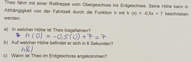 Theo fährt mit einer Rolltreppe vom Obergeschoss ins Erdgeschoss. Seine Höhe kann in 
Abhängigkeit von der Fahrtzeit durch die Funktion h mit h(x)=-0.5x+7 beschrieben 
werden. 
a) In welcher Höhe ist Theo losgefahren? 
b) Auf welcher Höhe befindet er sich in 6 Sekunden? 
c) Wann ist Theo im Erdgeschoss angekommen?