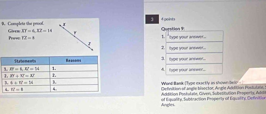 3 4 points
9. Complete the proof. x
Given: XY=6,XZ=14 Y  Question 9:
1.
Prove: YZ=8 type your answer...
z
2. type your answer...
3.
type your answer...
4. type your answer...
Word Bank (Type exactly as shown below
Definition of angle bisector, Angle Addition Postulate,
Addition Postulate, Given, Substitution Property, Addil
of Equality, Subtraction Property of Equality, Definition
Angles.