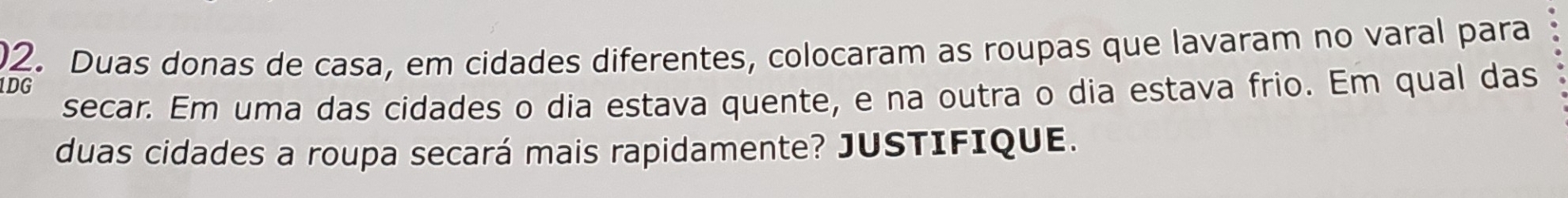 Duas donas de casa, em cidades diferentes, colocaram as roupas que lavaram no varal para 
1DG 
secar. Em uma das cidades o dia estava quente, e na outra o dia estava frio. Em qual das 
duas cidades a roupa secará mais rapidamente? JUSTIFIQUE.