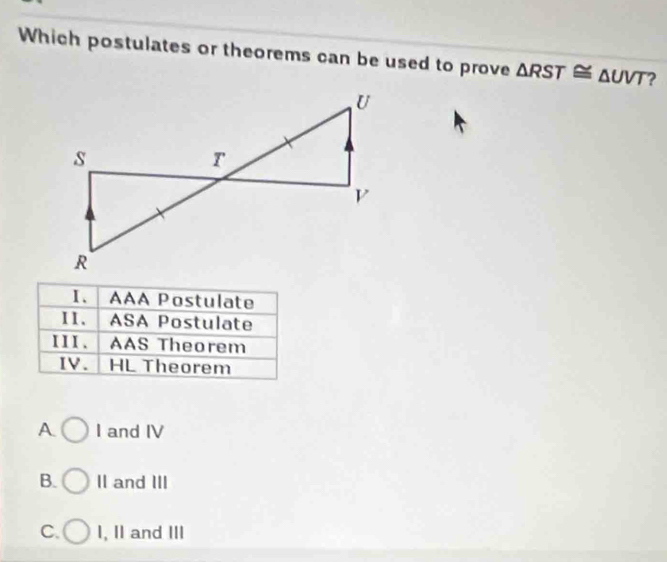 Which postulates or theorems can be used to prove △ RST≌ △ UVT ?
Ⅰ、 AAA Postulate
II. ASA Postulate
III. AAS Theorem
IV. HL Theorem
A I and IV
B. II and III
C. I, II and III