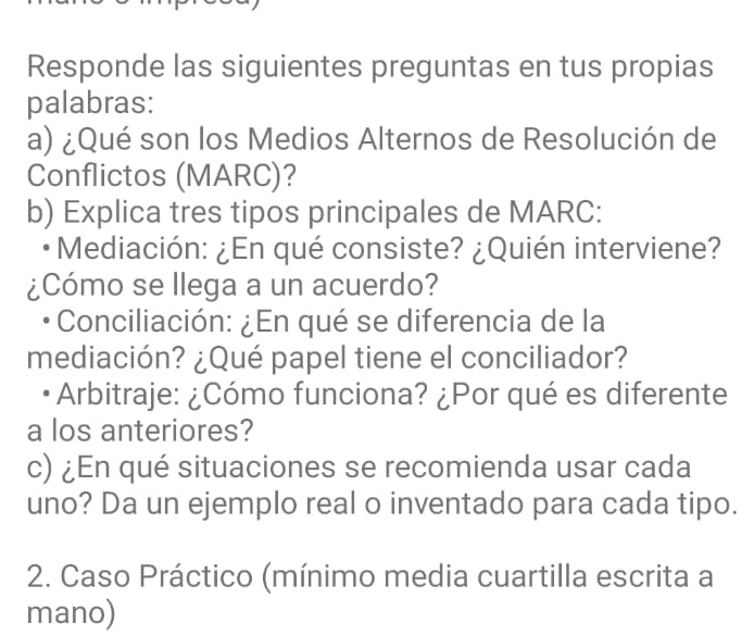 Responde las siguientes preguntas en tus propias 
palabras: 
a) ¿Qué son los Medios Alternos de Resolución de 
Conflictos (MARC)? 
b) Explica tres tipos principales de MARC: 
Mediación: ¿En qué consiste? ¿Quién interviene? 
¿Cómo se llega a un acuerdo? 
Conciliación: ¿En qué se diferencia de la 
mediación? ¿Qué papel tiene el conciliador? 
Arbitraje: ¿Cómo funciona? ¿Por qué es diferente 
a los anteriores? 
c) ¿En qué situaciones se recomienda usar cada 
uno? Da un ejemplo real o inventado para cada tipo. 
2. Caso Práctico (mínimo media cuartilla escrita a 
mano)